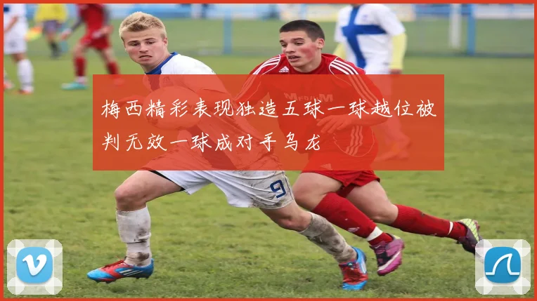 梅西精彩表现独造五球一球越位被判无效一球成对手乌龙