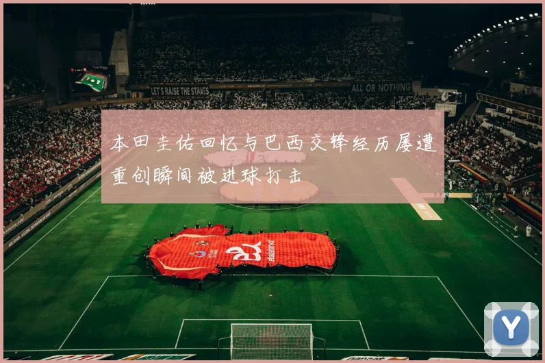 本田圭佑回忆与巴西交锋经历屡遭重创瞬间被进球打击