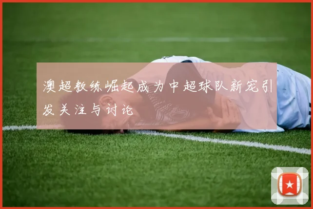 澳超教练崛起成为中超球队新宠引发关注与讨论