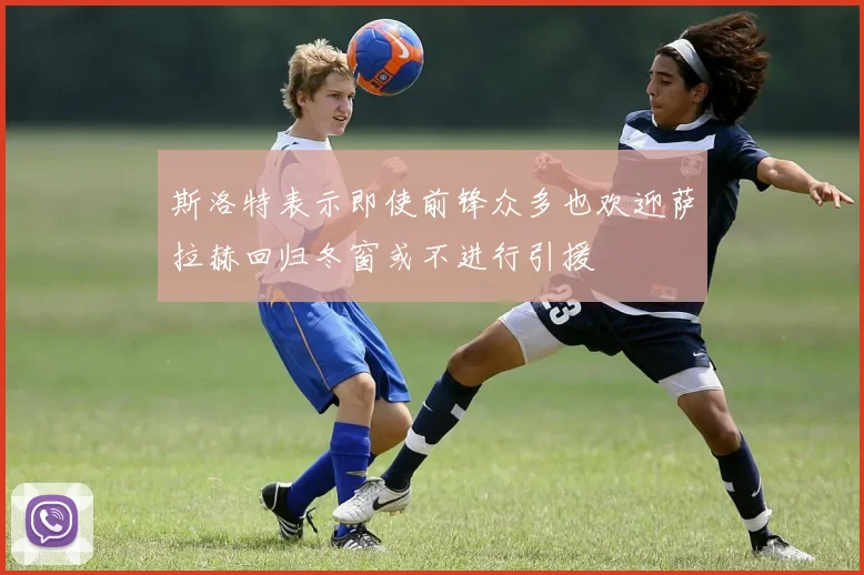 斯洛特表示即使前锋众多也欢迎萨拉赫回归冬窗或不进行引援
