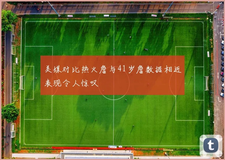 美媒对比热火詹与41岁詹数据相近表现令人惊叹