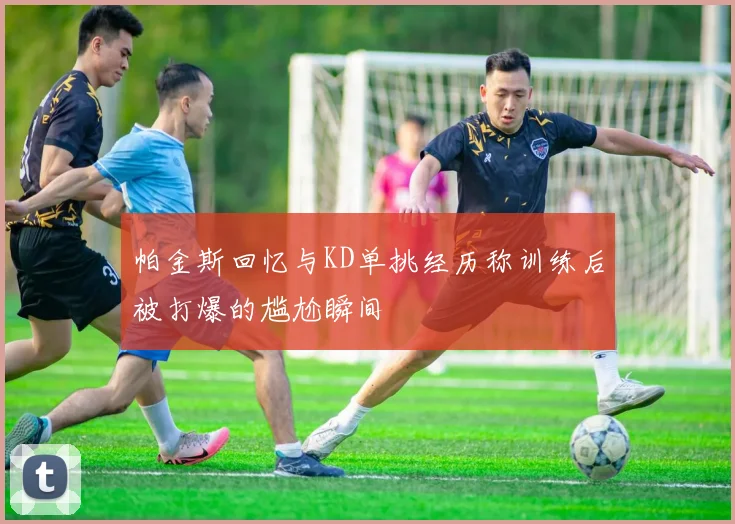 帕金斯回忆与KD单挑经历称训练后被打爆的尴尬瞬间