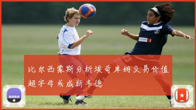 比尔西蒙斯分析埃奇库姆交易价值超字母或成新韦德
