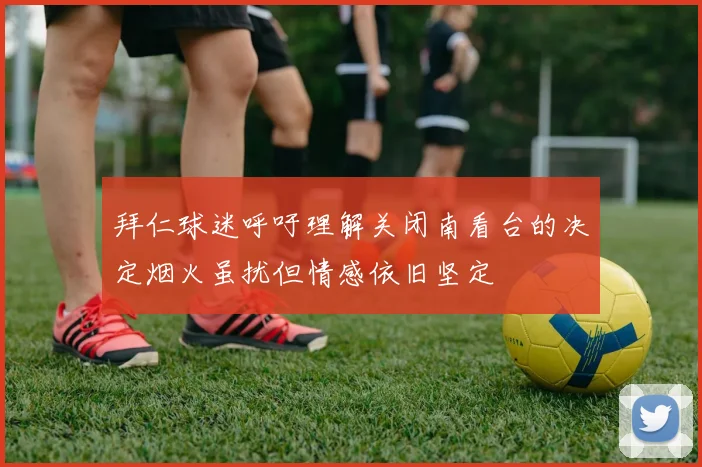 拜仁球迷呼吁理解关闭南看台的决定烟火虽扰但情感依旧坚定