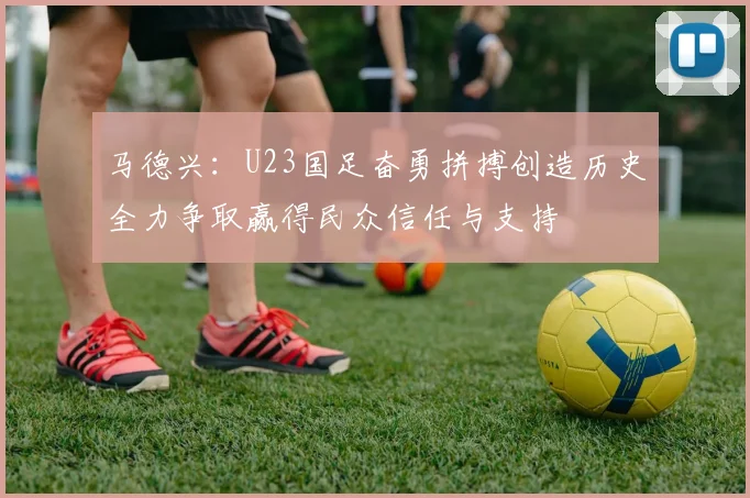 马德兴：U23国足奋勇拼搏创造历史全力争取赢得民众信任与支持