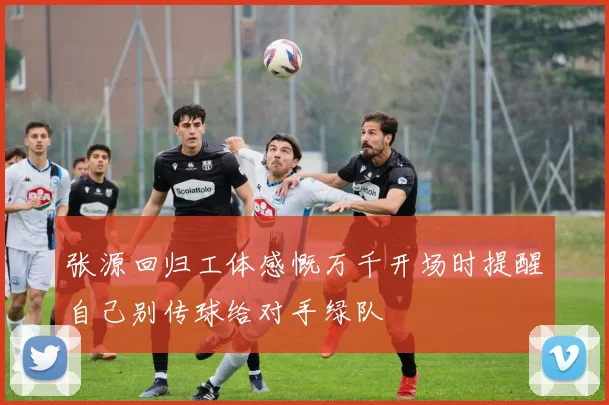 张源回归工体感慨万千开场时提醒自己别传球给对手绿队