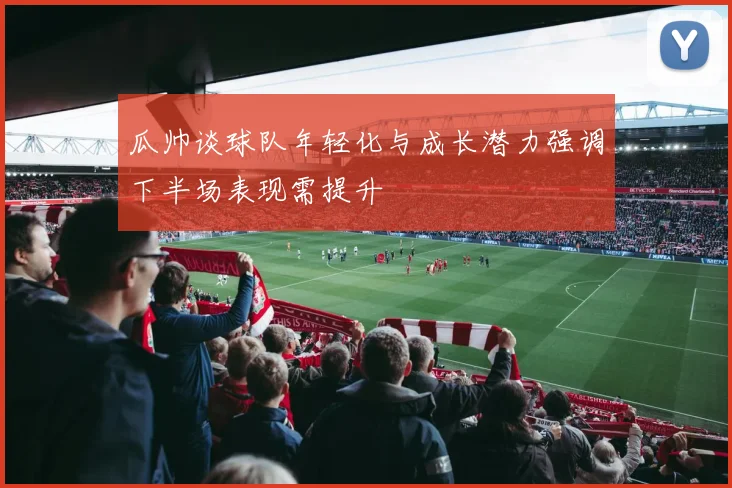 瓜帅谈球队年轻化与成长潜力强调下半场表现需提升