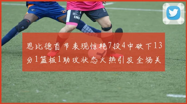 恩比德首节表现惊艳7投4中砍下13分1篮板1助攻状态火热引发全场关注