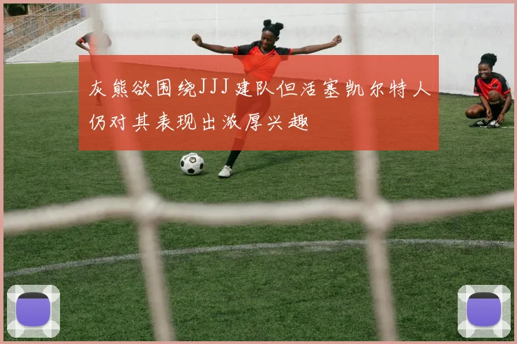 灰熊欲围绕JJJ建队但活塞凯尔特人仍对其表现出浓厚兴趣