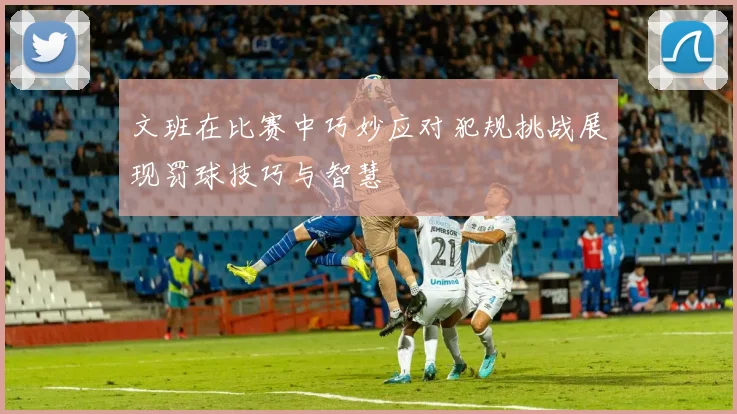文班在比赛中巧妙应对犯规挑战展现罚球技巧与智慧