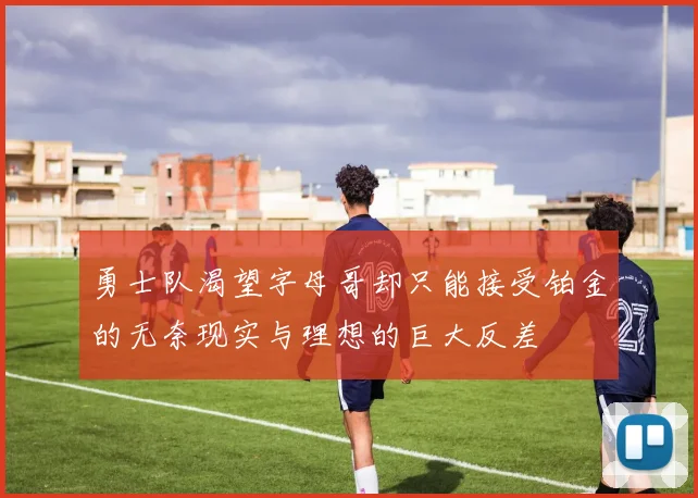 勇士队渴望字母哥却只能接受铂金的无奈现实与理想的巨大反差