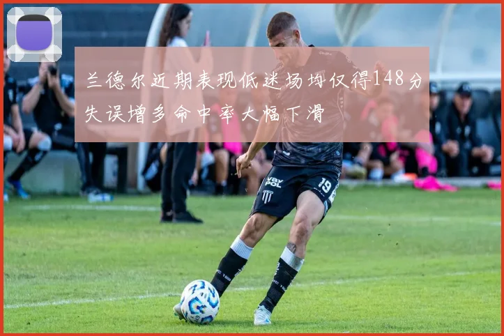 兰德尔近期表现低迷场均仅得148分失误增多命中率大幅下滑