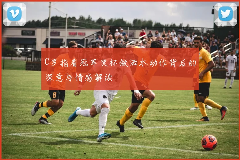 C罗指着冠军奖杯做洒水动作背后的深意与情感解读