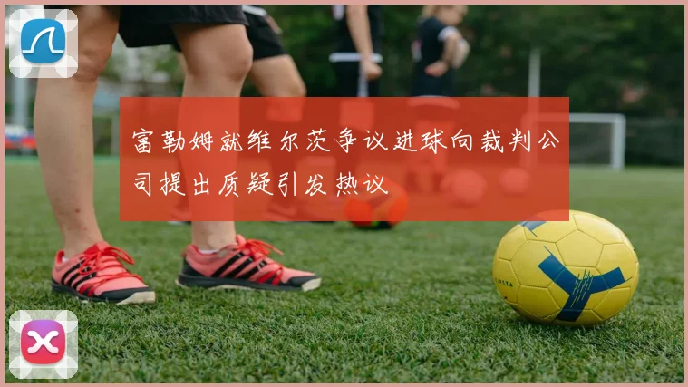 富勒姆就维尔茨争议进球向裁判公司提出质疑引发热议