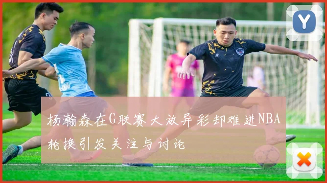 杨瀚森在G联赛大放异彩却难进NBA轮换引发关注与讨论