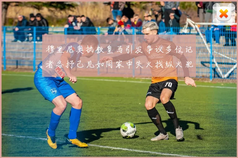 穆里尼奥执教皇马引发争议多位记者各抒己见如同家中失火找纵火犯