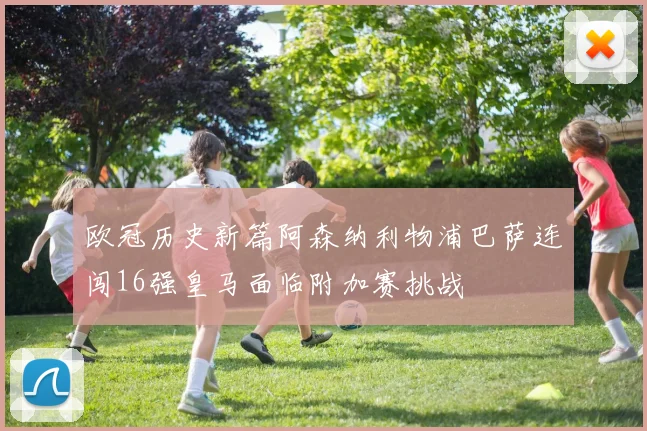 欧冠历史新篇阿森纳利物浦巴萨连闯16强皇马面临附加赛挑战